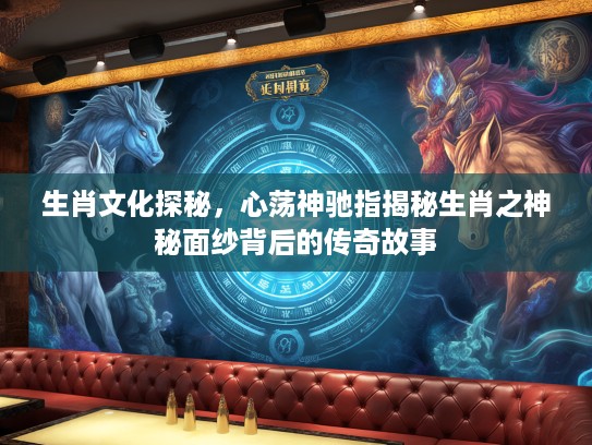 生肖文化探秘，心荡神驰指揭秘生肖之神秘面纱背后的传奇故事