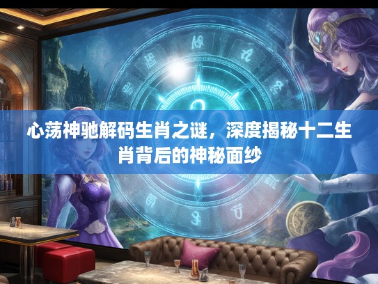 心荡神驰解码生肖之谜，深度揭秘十二生肖背后的神秘面纱