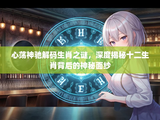 心荡神驰解码生肖之谜，深度揭秘十二生肖背后的神秘面纱