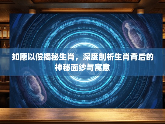如愿以偿揭秘生肖，深度剖析生肖背后的神秘面纱与寓意