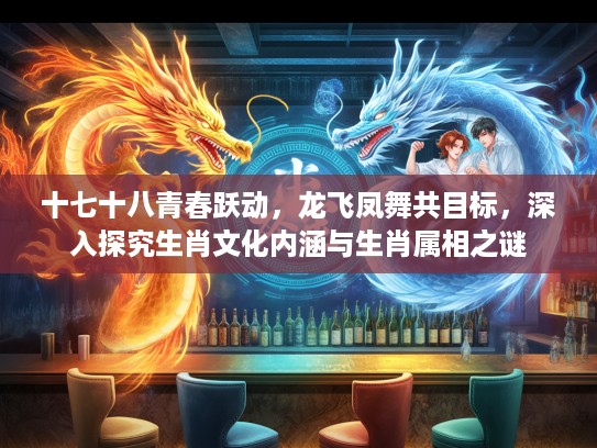 十七十八青春跃动，龙飞凤舞共目标，深入探究生肖文化内涵与生肖属相之谜