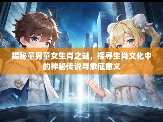 揭秘童男童女生肖之谜，探寻生肖文化中的神秘传说与象征意义