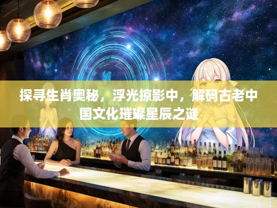 探寻生肖奥秘，浮光掠影中，解码古老中国文化璀璨星辰之谜