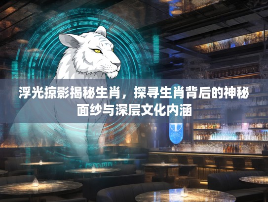 浮光掠影揭秘生肖，探寻生肖背后的神秘面纱与深层文化内涵