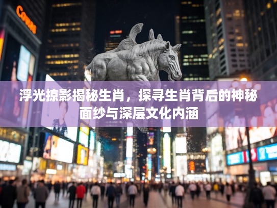 浮光掠影揭秘生肖，探寻生肖背后的神秘面纱与深层文化内涵