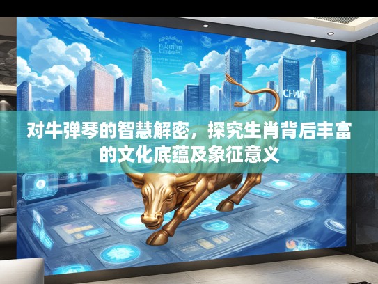 对牛弹琴的智慧解密，探究生肖背后丰富的文化底蕴及象征意义