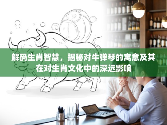 解码生肖智慧，揭秘对牛弹琴的寓意及其在对生肖文化中的深远影响