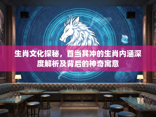 生肖文化探秘，首当其冲的生肖内涵深度解析及背后的神奇寓意