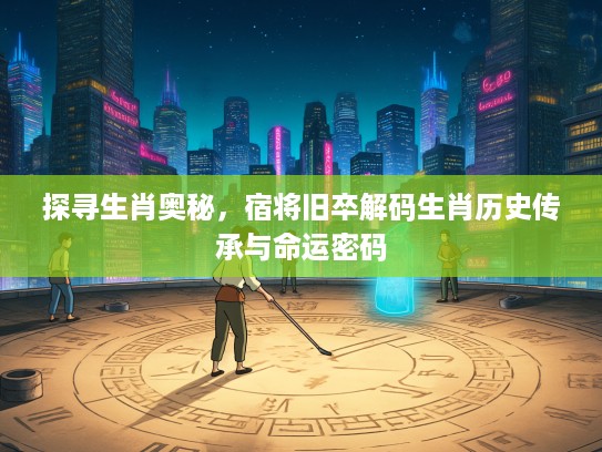探寻生肖奥秘，宿将旧卒解码生肖历史传承与命运密码