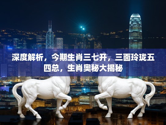 深度解析，今期生肖三七开，三面玲珑五四总，生肖奥秘大揭秘
