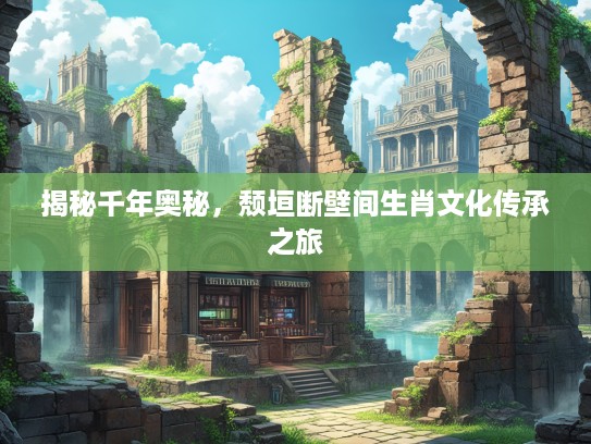 揭秘千年奥秘，颓垣断壁间生肖文化传承之旅