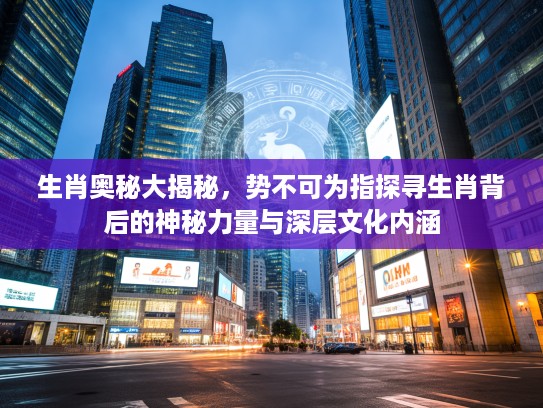 生肖奥秘大揭秘，势不可为指探寻生肖背后的神秘力量与深层文化内涵