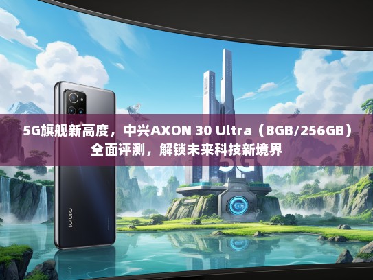 5G旗舰新高度，中兴AXON 30 Ultra（8GB/256GB）全面评测，解锁未来科技新境界