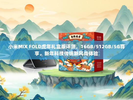 小米MIX FOLD虎年礼盒版评测，16GB/512GB/5G尊享，新年科技传统新风尚体验