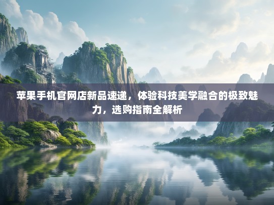 苹果手机官网店新品速递，体验科技美学融合的极致魅力，选购指南全解析