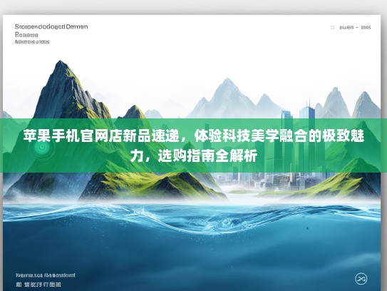 苹果手机官网店新品速递，体验科技美学融合的极致魅力，选购指南全解析