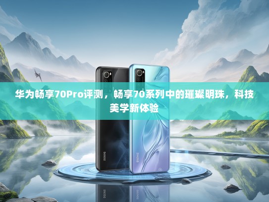 华为畅享70Pro评测，畅享70系列中的璀璨明珠，科技美学新体验
