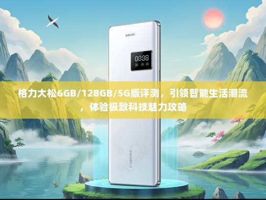 格力大松6GB/128GB/5G版评测，引领智能生活潮流，体验极致科技魅力攻略