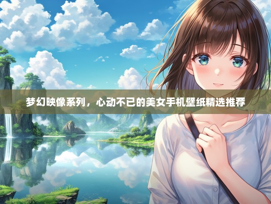 梦幻映像系列，心动不已的美女手机壁纸精选推荐