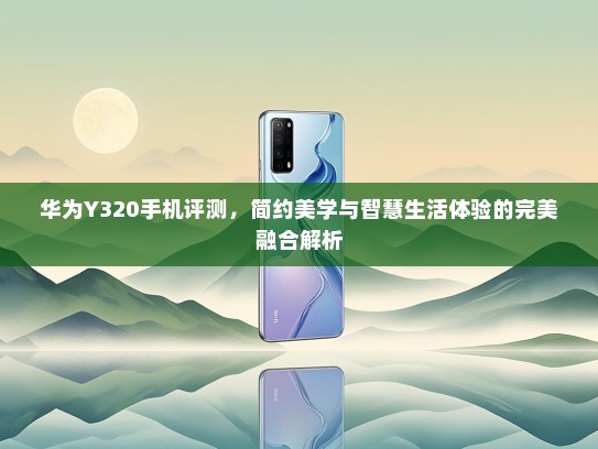 华为Y320手机评测，简约美学与智慧生活体验的完美融合解析