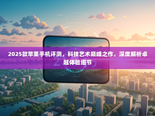 2025款苹果手机评测，科技艺术巅峰之作，深度解析卓越体验细节