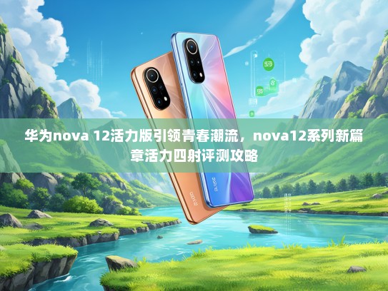 华为nova 12活力版引领青春潮流，nova12系列新篇章活力四射评测攻略