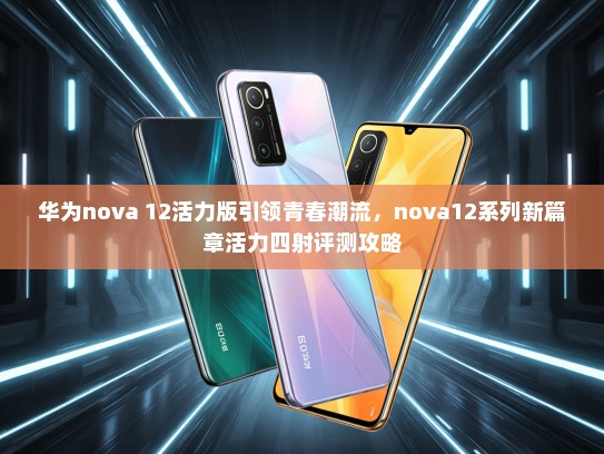 华为nova 12活力版引领青春潮流，nova12系列新篇章活力四射评测攻略