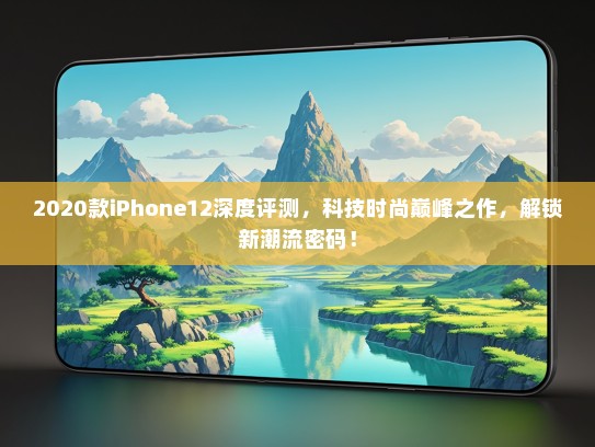 2020款iPhone12深度评测，科技时尚巅峰之作，解锁新潮流密码！