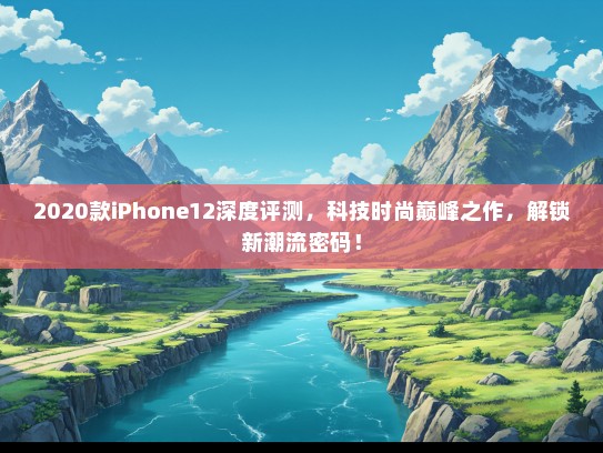 2020款iPhone12深度评测，科技时尚巅峰之作，解锁新潮流密码！