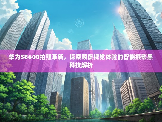 华为S8600拍照革新，探索颠覆视觉体验的智能摄影黑科技解析
