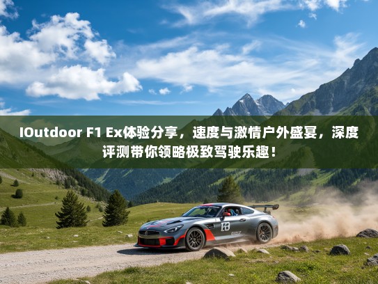 IOutdoor F1 Ex体验分享，速度与激情户外盛宴，深度评测带你领略极致驾驶乐趣！