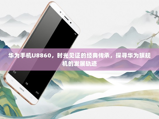 华为手机U8860，时光见证的经典传承，探寻华为旗舰机的发展轨迹