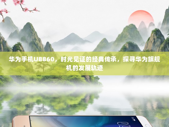 华为手机U8860，时光见证的经典传承，探寻华为旗舰机的发展轨迹