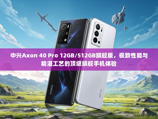 中兴Axon 40 Pro 12GB/512GB旗舰版，极致性能与精湛工艺的优秀旗舰手机体验