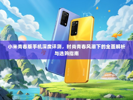 小米青春版手机深度评测，时尚青春风潮下的全面解析与选购指南