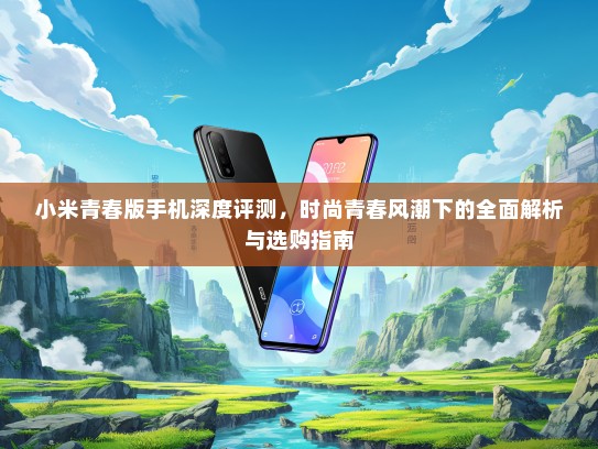 小米青春版手机深度评测，时尚青春风潮下的全面解析与选购指南