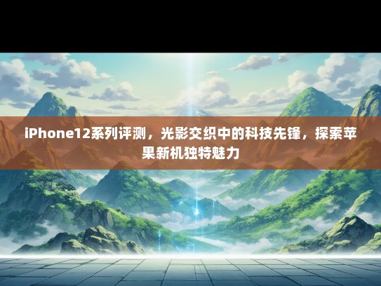 iPhone12系列评测，光影交织中的科技先锋，探索苹果新机独特魅力