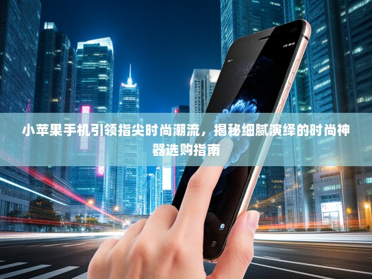 小苹果手机引领指尖时尚潮流，揭秘细腻演绎的时尚神器选购指南