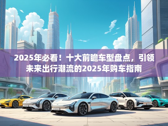 2025年必看！十大前瞻车型盘点，引领未来出行潮流的2025年购车指南