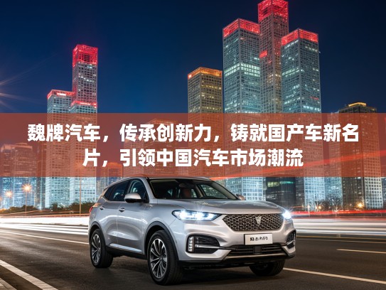 魏牌汽车，传承创新力，铸就国产车新名片，引领中国汽车市场潮流