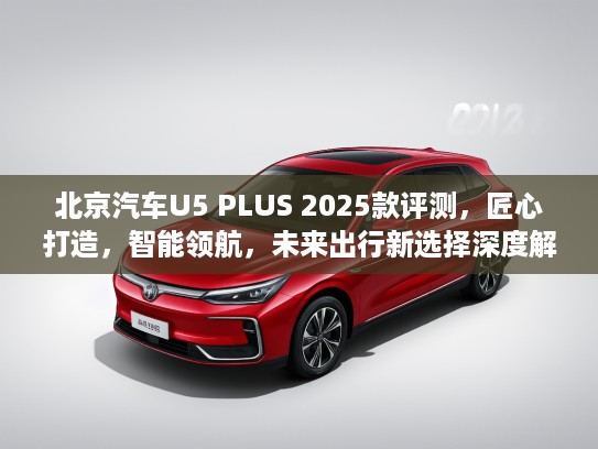 北京汽车U5 PLUS 2025款评测，匠心打造，智能领航，未来出行新选择深度解析