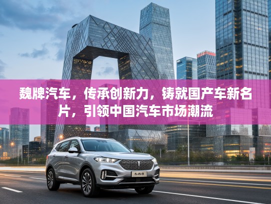 魏牌汽车，传承创新力，铸就国产车新名片，引领中国汽车市场潮流