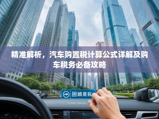 精准解析，汽车购置税计算公式详解及购车税务必备攻略