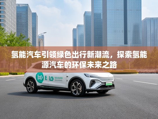 氢能汽车引领绿色出行新潮流，探索氢能源汽车的环保未来之路