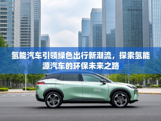 氢能汽车引领绿色出行新潮流，探索氢能源汽车的环保未来之路