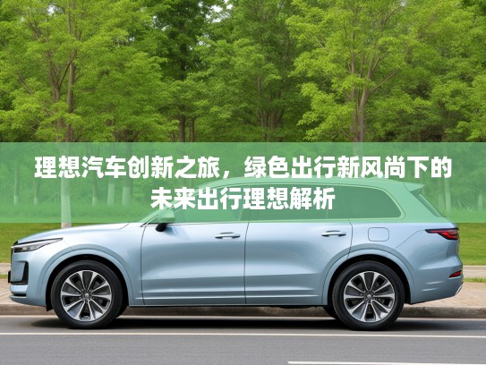 理想汽车创新之旅，绿色出行新风尚下的未来出行理想解析