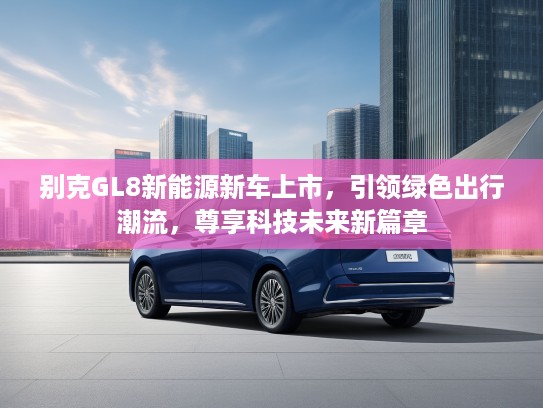 别克GL8新能源新车上市，引领绿色出行潮流，尊享科技未来新篇章