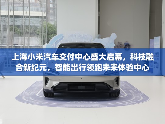 上海小米汽车交付中心盛大启幕，科技融合新纪元，智能出行领跑未来体验中心