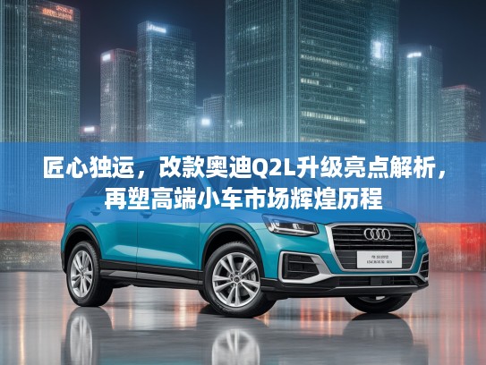 匠心独运，改款奥迪Q2L升级亮点解析，再塑高端小车市场辉煌历程