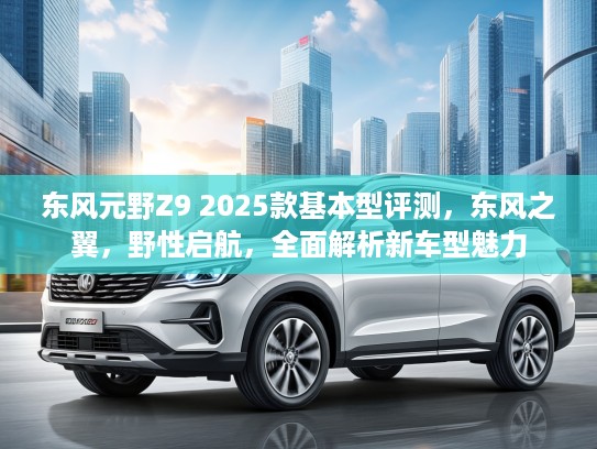 东风元野Z9 2025款基本型评测，东风之翼，野性启航，全面解析新车型魅力